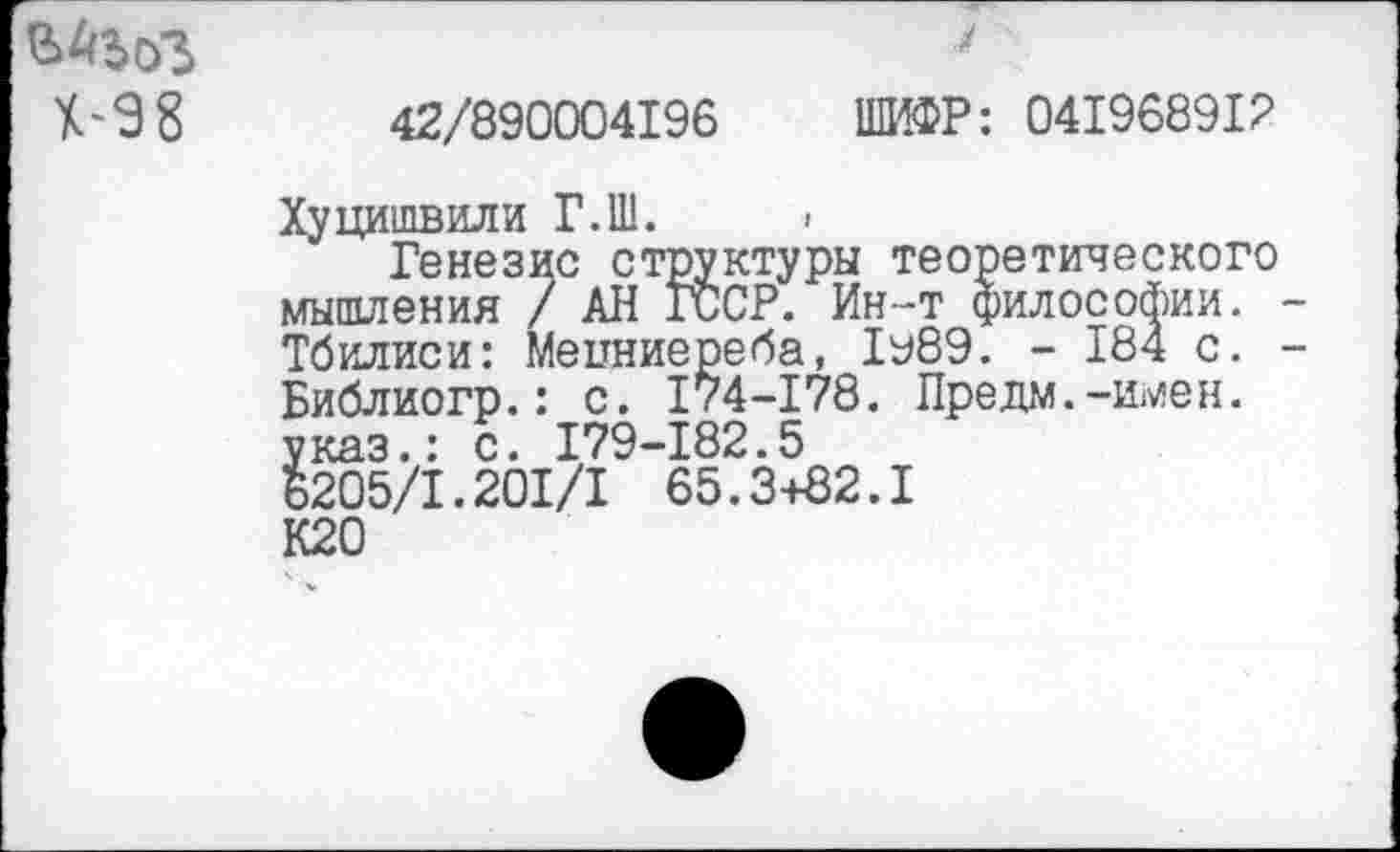 ﻿ВАЬоЗ Х-98
42/890004196
7
ШИФР: 041968912
Хуцишвили Г.Ш.
Генезис структуры теоретического мышления / АН ГССР. Ин-т философии. Тбилиси: Мецниереба, 1у89. - 184 с. Библиогр.: с. 174-178. Предм.-имен. указ.: с. 179-182.5 6205/1.201/1 65.3+82.1 К20